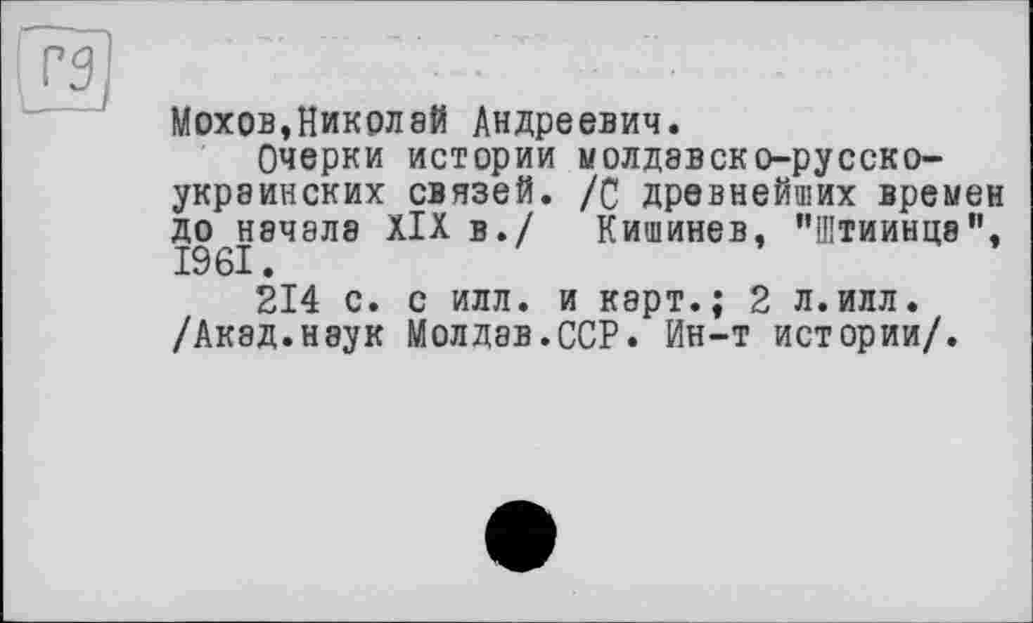 ﻿
Мохов,Николай Андреевич.
Очерки истории молдэвско-русско-украинских связей. /С древнейших времен до начала XIX в./ Кишинев, "Штиинцв", 1961.
214 с. с илл. и карт.; 2 л.илл. /Акад.неук Молдав.ССР. Ин-т истории/.